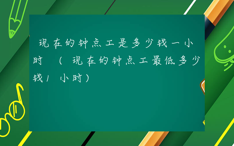 现在的钟点工是多少钱一小时 (现在的钟点工最低多少钱1小时)